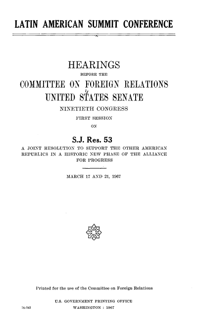 handle is hein.cbhear/lnanstce0001 and id is 1 raw text is: 



LATIN   AMERICAN SUMMIT CONFERENCE


              HEARINGS
                  BEFORE THE

COMMITTEE ON FOREIGN RELATIONS


       UNITED SPATES SENATE

            NINETIETH CONGRESS

                FIRST SESSION
                     ON


               S.J. Res. 53
A JOINT RESOLUTION TO SUPPORT THE OTHER AMERICAN
REPUBLICS IN A HISTORIC NEW PHASE OF THE ALLIANCE
                FOR PROGRESS


              MARCH 17 AND 21, 1967


76-943


Printed for the use of the Committee on Foreign Relations


     U.S. GOVERNMENT PRINTING OFFICE
           WASHINGTON : 1967


