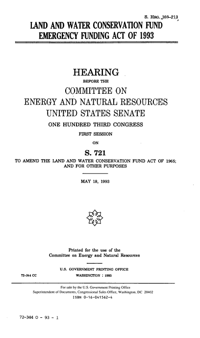 handle is hein.cbhear/lndwtrcon0001 and id is 1 raw text is: S. HRG. j103- 13
LAND AND WATER CONSERVATION FUND
EMERGENCY FUNDING ACT OF 1993
HEARING
BEFORE THE
COMMITTEE ON
ENERGY AND NATURAL RESOURCES
UNITED STATES SENATE
ONE HUNDRED THIRD CONGRESS
FIRST SESSION
ON
S. 721
TO AMEND THE LAND AND WATER CONSERVATION FUND ACT OF 1965;
AND FOR OTHER PURPOSES
MAY 18, 1993
Printed for the use of the
Committee on Energy and Natural Resources
U.S. GOVERNMENT PRINTING OFFICE
72-344 CC           WASHINGTON : 1993
For sale by the U.S. Government Printing Office
Superintendent of Documents, Congressional Sales Office, Washington, DC 20402
ISBN 0-16-041562-4

72-344 0 - 93 - 1


