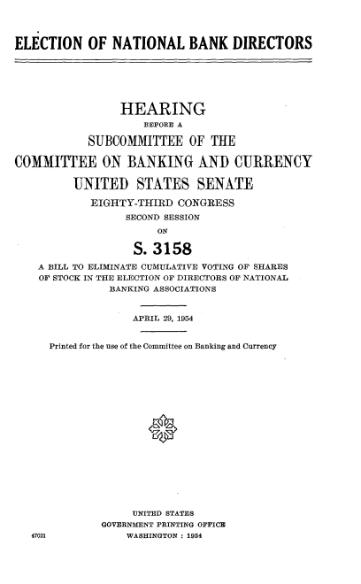 handle is hein.cbhear/lnngub0001 and id is 1 raw text is: 



ELECTION OF NATIONAL BANK DIRECTORS







                 HEARING
                    BEFORE A

            SUBCOMMITTEE OF THE

COMMITTEE ON BANKING AND CURRENCY

         UNITED STATES SENATE

            EIGHTY-THIRD CONGRESS
                  SECOND SESSION
                       ON

                   S. 3158
    A BILL TO ELIMINATE CUMULATIVE VOTING OF SHARES
    OF STOCK IN THE ELECTION OF DIRECTORS OF NATIONAL
               BANKING ASSOCIATIONS


                   APRIL 29, 1954


      Printed for the use of the Committee on Banking and Currency








                     *










                   UNITED STATES
              GOVERNMENT PRINTING OFFICE
   47021          WASHINGTON : 1954


