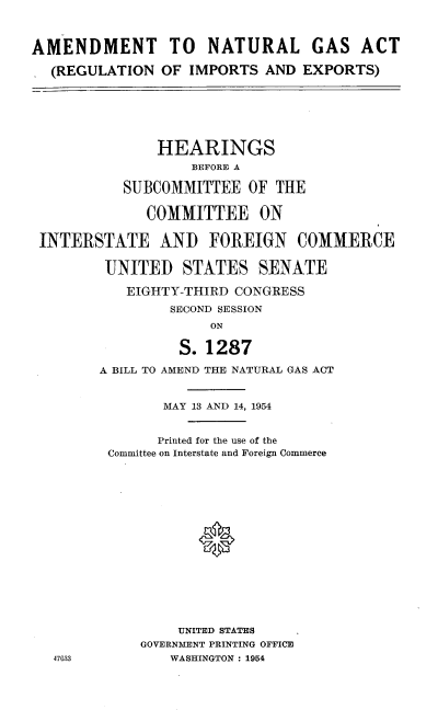 handle is hein.cbhear/lnpx0001 and id is 1 raw text is: 



AMENDMENT TO         NATURAL GAS ACT

  (REGULATION OF IMPORTS AND EXPORTS)







               HEARINGS
                   BEFORE A

           SUBCOMMITTEE OF THE


              COMMITTEE ON


 INTERSTATE AND FOREIGN COMMERCE


         UNITED STATES SENATE

           EIGHTY-THIRD CONGRESS
                SECOND SESSION
                     ON

                 S. 1287

        A BILL TO AMEND THE NATURAL GAS ACT


                MAY 13 AND 14, 1954


                Printed for the use of the
         Committee on Interstate and Foreign Commerce

















                 UNITED STATES
             GOVERNMENT PRINTING OFFICE
   47&33        WASHINGTON : 1954


