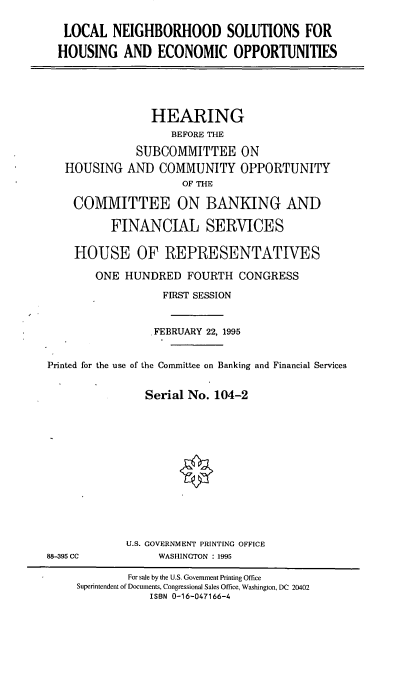 handle is hein.cbhear/lnsheo0001 and id is 1 raw text is: LOCAL NEIGHBORHOOD SOLUTIONS FOR
HOUSING AND ECONOMIC OPPORTUNITIES

HEARING
BEFORE THE
SUBCOMMITTEE ON
HOUSING AND COMMUNITY OPPORTUNITY
OF THE
COMMITTEE ON BANKING AND
FINANCIAL SERVICES
HOUSE OF REPRESENTATIVES
ONE HUNDRED FOURTH CONGRESS
FIRST SESSION
.FEBRUARY 22, 1995
Printed for the use of the Committee on Banking and Financial Services
Serial No. 104-2

U.S. GOVERNMENT PRINTING OFFICE
WASHINGTON :1995

88-395 CC

For sale by the U.S. Government Printing Office
Superintendent of Documents, Congressional Sales Office, Washington, DC 20402
ISBN 0-16-047166-4


