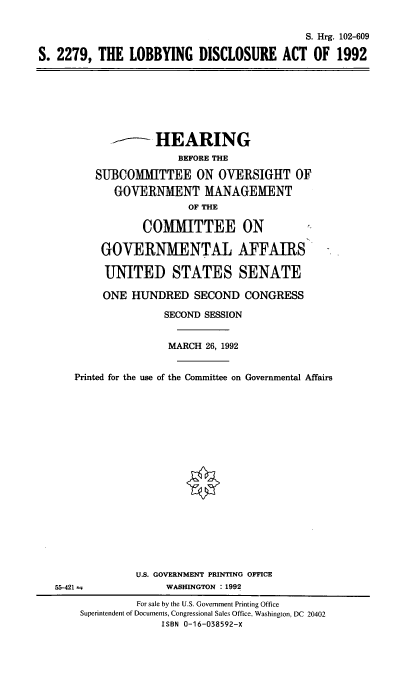 handle is hein.cbhear/lobdiscac0001 and id is 1 raw text is: 


                                             S. Hrg. 102-609

S. 2279,  THE  LOBBYING DISCLOSURE ACT OF 1992








                    HEARING
                       BEFORE THE

          SUBCOMMITTEE ON OVERSIGHT OF
             GOVERNMENT MANAGEMENT
                         OF THE

                 COMMITTEE ON

          GOVERNMENTAL AFFAIRS

          UNITED STATES SENATE

          ONE   HUNDRED   SECOND  CONGRESS

                     SECOND SESSION


                     MARCH  26, 1992


      Printed for the use of the Committee on Governmental Affairs



















                U.S. GOVERNMENT PRINTING OFFICE
   55-421 m          WASHINGTON : 1992
                For sale by the U.S. Government Printing Office
       Superintendent of Documents, Congressional Sales Office, Washington, DC 20402
                     ISBN 0-16-038592-X


