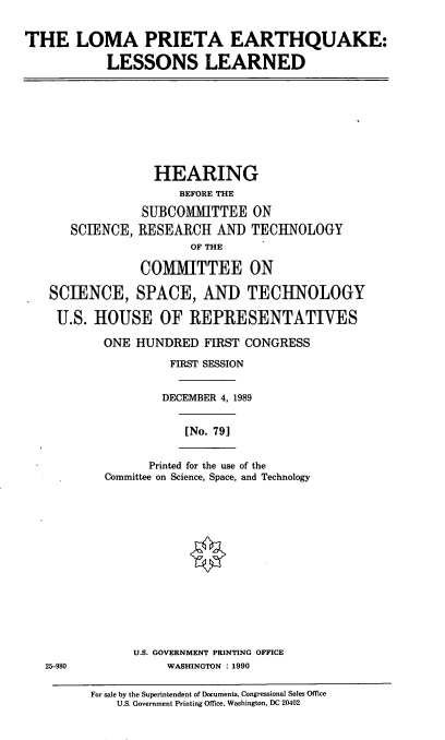 handle is hein.cbhear/lomapeq0001 and id is 1 raw text is: THE LOMA PRIETA EARTHQUAKE:
LESSONS LEARNED

HEARING
BEFORE THE
SUBCOMMITTEE ON
SCIENCE, RESEARCH AND TECHNOLOGY
OF THE
COMMITTEE ON
SCIENCE, SPACE, AND TECHNOLOGY
U.S. HOUSE OF REPRESENTATIVES

ONE HUNDRED FIRST CONGRESS
FIRST SESSION
DECEMBER 4, 1989

[No. 79]

Printed for the use of the
Committee on Science, Space, and Technology

U.S. GOVERNMENT PRINTING OFFICE
WASHINGTON : 1990

For sale by the Superintendent of Documents, Congressional Sales Office
U.S. Government Printing Office, Washington, DC 20402

25-980


