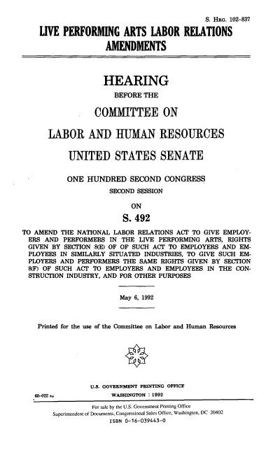 handle is hein.cbhear/lpalr0001 and id is 1 raw text is: S. HRG. 102-837
LIVE PERFORMING ARTS LABOR RELATIONS
AMENDMENTS
HEARING
BEFORE THE
COMMITTEE ON
LABOR AND HUMAN RESOURCES
UNITED STATES SENATE
ONE HUNDRED SECOND CONGRESS
SECOND SESSION
ON
S. 492
TO AMEND THE NATIONAL LABOR RELATIONS ACT TO GIVE EMPLOY-
ERS AND PERFORMERS IN THE LIVE PERFORMING ARTS, RIGHTS
GIVEN BY SECTION 8(E) OF OF SUCH ACT TO EMPLOYERS AND EM-
PLOYEES IN SIMILARLY SITUATED INDUSTRIES, TO GIVE SUCH EM-
PLOYERS AND PERFORMERS THE SAME RIGHTS GIVEN BY SECTION
8(F) OF SUCH ACT TO EMPLOYERS AND EMPLOYEES IN THE CON-
STRUCTION INDUSTRY, AND FOR OTHER PURPOSES

May 6, 1992

Printed for the use of the Committee on Labor and Human Resources
U.S. GOVERNMENT PRINTING OFFICE
60-022t4                     WASHINGTON : 1992
For sale by the U.S. Government Printing Office
Superintendent of Documents, Congressional Sales Office, Washington, DC 20402
ISBN 0-16-039443-0


