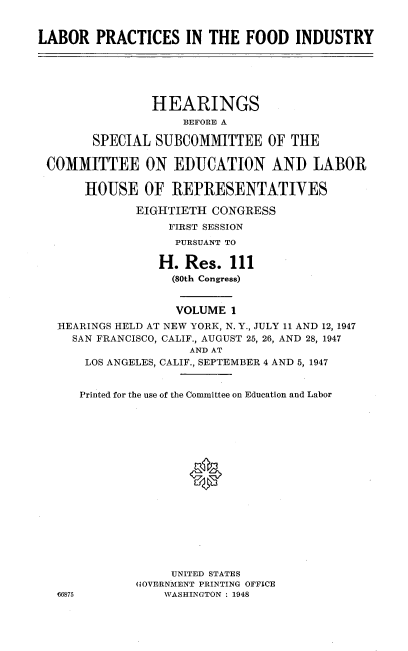 handle is hein.cbhear/lpfi0001 and id is 1 raw text is: 


LABOR   PRACTICES IN THE FOOD INDUSTRY






                HEARINGS
                    BEFORE A

        SPECIAL SUBCOMMITTEE OF THE

 COMMITTEE ON EDUCATION AND LABOR

       HOUSE   OF  REPRESENTATIVES

              EIGHTIETH CONGRESS
                  FIRST SESSION
                  PURSUANT TO

                  H. Res.  111
                  (80th Congress)


                  VOLUME   1
   REARINGS HELD AT NEW YORK, N. Y., JULY 11 AND 12, 1947
     SAN FRANCISCO, CALIF., AUGUST 25, 26, AND 28, 1947
                     AND AT
       LOS ANGELES, CALIF., SEPTEMBER 4 AND 5, 1947


       Printed for the use of the Committee on Education and Labor

















                   UNITED STATES
              GOVERNMENT PRINTING OFFICE
   46875          WASHINGTON : 1948


