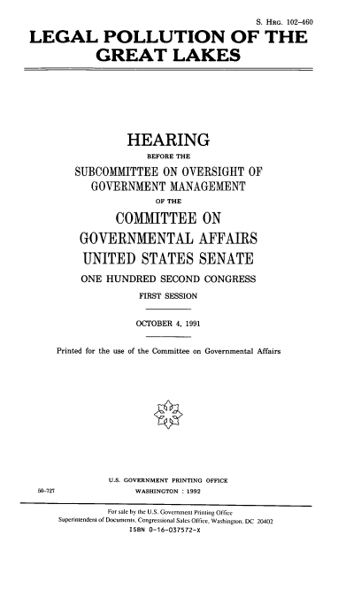 handle is hein.cbhear/lpgtlk0001 and id is 1 raw text is: S. HRG. 102-460
LEGAL POLLUTION OF THE
GREAT LAKES

HEARING
BEFORE THE
SUBCOMMITTEE ON OVERSIGHT OF
GOVERNMENT MANAGEMENT
OF THE
COMMITTEE ON
GOVERNMENTAL AFFAIRS
UNITED STATES SENATE
ONE HUNDRED SECOND CONGRESS
FIRST SESSION
OCTOBER 4, 1991
Printed for the use of the Committee on Governmental Affairs

U.S. GOVERNMENT PRINTING OFFICE
WASHINGTON : 1992

50-727

For sale by the U.S. Government Printing Office
Superintendent of Documents. Congressional Sales Office. Washington. DC 20402
ISBN 0-16-037572-X


