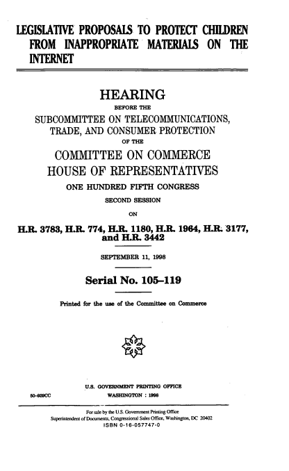 handle is hein.cbhear/lppcim0001 and id is 1 raw text is: LEGISLATIVE PROPOSAlS TO PROTECT
FROM INAPPROPRIATE MATERIAIS
INTERNET

CHILDREN
ON THE

HEARING
BEFORE THE
SUBCOMMITTEE ON TELECOMMUNICATIONS,
TRADE, AND CONSUMER PROTECTION
OF THE
COMMITTEE ON COMMERCE
HOUSE OF REPRESENTATIVES
ONE HUNDRED FIFTH CONGRESS
SECOND SESSION
ON
H.R. 3783, H.R. 774, H.R. 1180, H.R. 1964, H.IL 3177,
and H.R. 3442

50-989CC

SEPTEMBER 11, 1998
Serial No. 105-119
Printed for the use of the Committee on Commerce
U.S. GOVERNIMENT PRINTING OFFICE
WASHINGTON : 1998

For sale by the U.S. Government Printing Office
Superintendent of Documents, Congressional Sales Office, Washington, DC 20402
ISBN 0-16-057747-0


