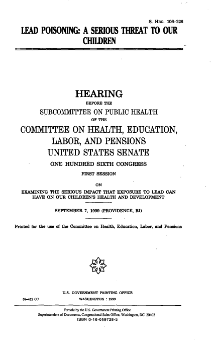 handle is hein.cbhear/lpstc0001 and id is 1 raw text is: 

                                             S. HRG. 106-226
  LEAD POISONING: A SERIOUS THREAT TO OUR
                       CHILDREN







                    HEARING
                        BEFORE THE
        SUBCOMMITTEE ON PUBLIC HEALTH
                         OF THE

  COMMITTEE ON HEALTH, EDUCATION,
            LABOR, AND PENSIONS

            UNITED STATES SENATE
            ONE HUNDRED SIXTH CONGRESS
                      FIRST SESSION

                           ON
  EXAMINING THE SERIOUS IMPACT THAT EXPOSURE TO LEAD CAN
      HAVE ON OUR CHILDREN'S HEALTH AND DEVELOPMENT

             SEPTEMBER 7, 1999 (PROVIDENCE, RI)

Printed for the use of the Committee on Health, Education, Labor, and Pensions









                U.S. GOVERNMENT PRINTING OFFICE
   59-412 CC         WASHINGTON : 1999


         For sale by the U.S. Government Printing Office
Superintendent of Documents, Congressional Sales Office, Washington, DC 20402
             ISBN 0-16-059728-5


