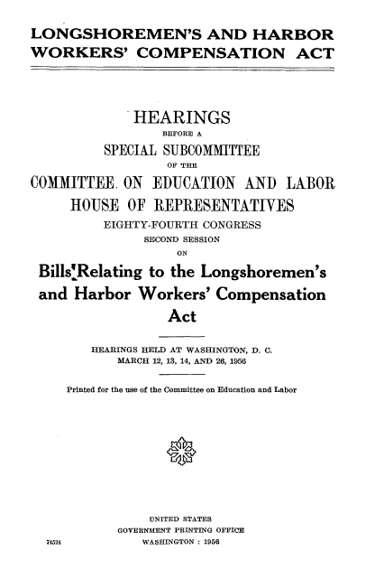 handle is hein.cbhear/lshwc0001 and id is 1 raw text is: 

LONGSHOREMEN'S AND HARBOR

WORKERS' COMPENSATION ACT





              HEARINGS
                 BEFORE A

          SPECIAL SUBCOMMITTEE
                  OF TEE

COMMITTEE. ON EDUCATION AND LABOR

     HOUSE OF REPRESENTATIVES

          EIGHTY-FOURTH CONGRESS
               SECOND SESSION
                   ON

 Bills'Relating to the Longshoremen's

 and Harbor Workers' Compensation

                  Act


        HEARINGS HELD AT WASHINGTON, D. C.
           MARCH 12, 13, 14, AND 26, 1956


     Printed for the use of the Committee on Education and Labor












                UNITED STATES
           GOVERNMENT PRINTING OFFICE
  74524        WASHINGTON : 1956


