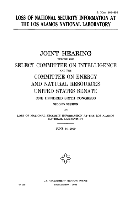 handle is hein.cbhear/lsntsect0001 and id is 1 raw text is: 


                                 S. HRG. 106-895

LOSS OF NATIONAL SECURITY INFORMATION AT

  THE LOS ALAMOS NATIONAL LABORATORY


          JOINT HEARING
                  BEFORE TE

SELECT COMMITTEE ON INTELLIGENCE
                  AND THE

        COMMITTEE ON ENERGY

        AND NATURAL RESOURCES

        UNITED STATES SENATE

        ONE HUNDRED SIXTH CONGRESS

                SECOND SESSION


ON


LOSS OF NATIONAL SECURITY INFORMATION AT THE LOS ALAMOS
             NATIONAL LABORATORY


                JUNE 14, 2000
















           U.S. GOVERNMENT PRINTING OFFICE
 67-718        WASHINGTON : 2001


