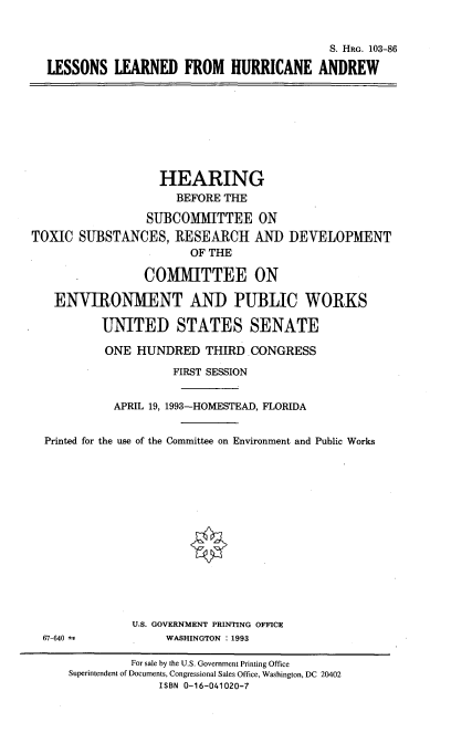 handle is hein.cbhear/lssnslrn0001 and id is 1 raw text is: 


                                         S. HRG. 103-86

LESSONS LEARNED FROM HURRICANE ANDREW


                   HEARING
                     BEFORE THE

                 SUBCOMMITTEE ON
TOXIC SUBSTANCES, RESEARCH AND DEVELOPMENT
                       OF THE

                COMMITTEE ON

   ENVIRONMENT AND PUBLIC WORKS

          UNITED STATES SENATE

          ONE HUNDRED THIRD CONGRESS

                     FIRST SESSION


            APRIL 19, 1993-HOMESTEAD, FLORIDA


  Printed for the use of the Committee on Environment and Public Works


67-640 -;


U.S. GOVERNMENT PRINTING OFFICE
     WASHINGTON : 1993


         For sale by the U.S. Government Printing Office
Superintendent of Documents, Congressional Sales Office, Washington, DC 20402
             ISBN 0-16-041020-7


