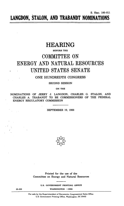 handle is hein.cbhear/lstnom0001 and id is 1 raw text is: S. HRG. 100-811
LANGDON, STALON, AND TRABANDT NOMINATIONS

HEARING
BEFORE THE
COMMITTEE ON
ENERGY AND NATURAL RESOURCES
UNITED STATES SENATE
ONE HUNDREDTH CONGRESS
SECOND SESSION
ON THE
NOMINATIONS OF JERRY J. LANGDON, CHARLES. G. STALON, AND
CHARLES A. TRABANDT TO BE COMMISSIONERS OF THE FEDERAL
ENERGY REGULATORY COMMISSION

89-950

SEPTEMBER 19, 1988
Printed for the use of the
Committee on Energy and Natural Resources
U.S. GOVERNMENT PRINTING OFFICE
WASHINGTON :1988
For sale by the Superintendent of Documents, Congressional Sales Office
U.S. Government Printing Office, Washington, DC 20402


