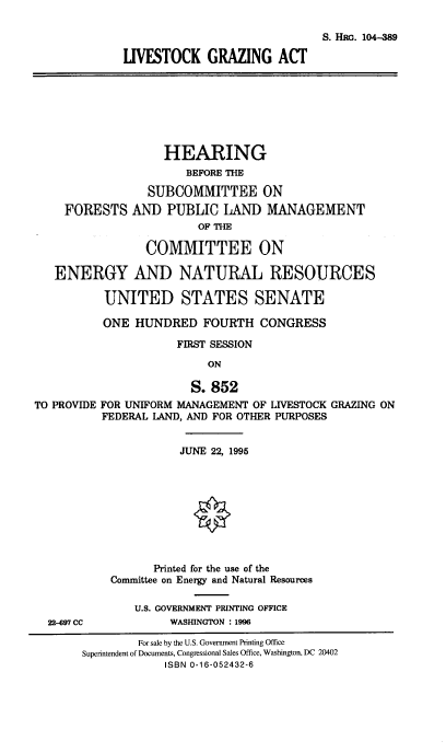 handle is hein.cbhear/lvsgza0001 and id is 1 raw text is: S. HRG. 104-389
LIVESTOCK GRAZING ACT
HEARING
BEFORE THE
SUBCOMMITTEE ON
FORESTS AND PUBLIC LAND MANAGEMENT
OF THE
COMMITTEE ON
ENERGY AND NATURAL RESOURCES
UNITED STATES SENATE
ONE HUNDRED FOURTH CONGRESS
FIRST SESSION
ON
S. 852
TO PROVIDE FOR UNIFORM MANAGEMENT OF LIVESTOCK GRAZING ON
FEDERAL LAND, AND FOR OTHER PURPOSES
JUNE 22, 1995
Printed for the use of the
Committee on Energy and Natural Resources
U.S. GOVERNMENT PRINTING OFFICE
22-697 CC            WASHINGTON : 1996
For sale by the U.S. Government Printing Office
Superintendent of Documents, Congressional Sales Office, Washington, DC 20402
ISBN 0-16-052432-6


