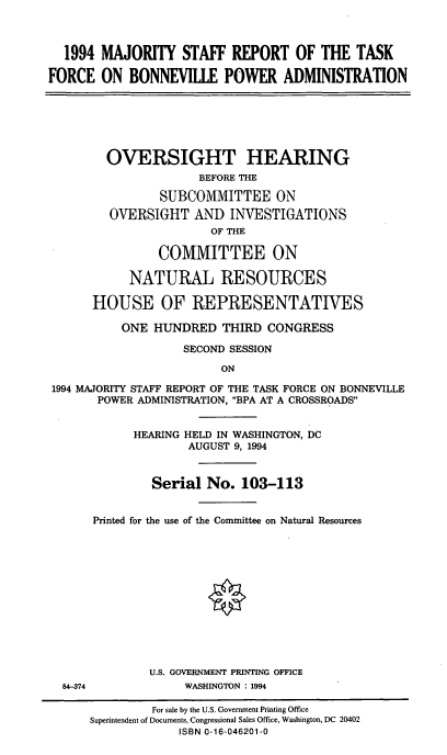 handle is hein.cbhear/majstftsk0001 and id is 1 raw text is: 1994 MAJORITY STAFF REPORT OF THE TASK
FORCE ON BONNEVILLE POWER ADMINISTRATION

OVERSIGHT HEARING
BEFORE THE
SUBCOMMITTEE ON
OVERSIGHT AND INVESTIGATIONS
OF THE
COMMITTEE ON
NATURAL RESOURCES
HOUSE OF REPRESENTATIVES
ONE HUNDRED THIRD CONGRESS
SECOND SESSION
ON
1994 MAJORITY STAFF REPORT OF THE TASK FORCE ON BONNEVILLE
POWER ADMINISTRATION, BPA AT A CROSSROADS

84-374

HEARING HELD IN WASHINGTON, DC
AUGUST 9, 1994
Serial No. 103-113
Printed for the use of the Committee on Natural Resources
U.S. GOVERNMENT PRINTING OFFICE
WASHINGTON : 1994

For sale by the U.S. Government Printing Office
Superintendent of Documents, Congressional Sales Office, Washington, DC 20402
ISBN 0-16-046201-0


