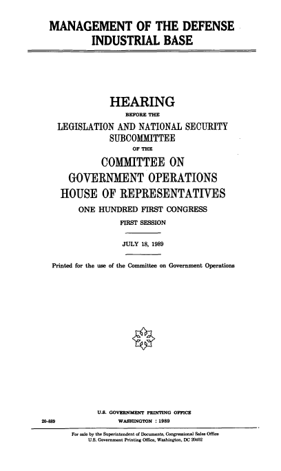 handle is hein.cbhear/mandib0001 and id is 1 raw text is: MANAGEMENT OF THE DEFENSE
INDUSTRIAL BASE

HEARING
BEFORE THE
LEGISLATION AND NATIONAL SECURITY
SUBCOMMITTEE
OF THE
COMMITTEE ON
GOVERNMENT OPERATIONS
HOUSE OF REPRESENTATIVES
ONE HUNDRED FIRST CONGRESS
FIRST SESSION

JULY 18, 1989

Printed for the use of the Committee on Government Operations
U.S. GOVERNMENT PRINTING OFFICE
20-889                         WASHINGTON : 1989
For sale by the Superintendent of Documents, Congressional Sales Office
U.S. Government Printing Office, Washington, DC 20402


