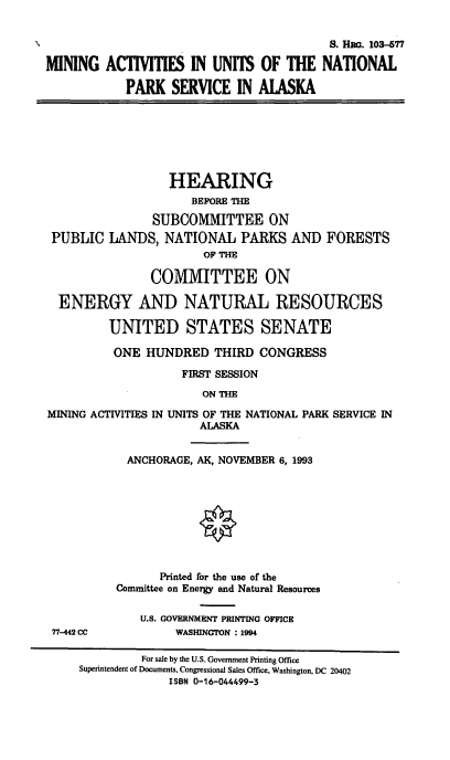 handle is hein.cbhear/maunpsa0001 and id is 1 raw text is: S. Hia. 103-577
MINING ACTIVITIES IN UNITS OF THE NATIONAL
PARK SERVICE IN ALASKA
HEARING
BEFORE THE
SUBCOMMITTEE ON
PUBLIC LANDS, NATIONAL PARKS AND FORESTS
OF THE
COMMITTEE ON
ENERGY AND NATURAL RESOURCES
UNITED STATES SENATE
ONE HUNDRED THIRD CONGRESS
FIRST SESSION
ON THE
MINING ACTIVITIES IN UNITS OF THE NATIONAL PARK SERVICE IN
ALASKA
ANCHORAGE, AK, NOVEMBER 6, 1993
Printed for the use of the
Committee on Energy and Natural Resources
U.S. GOVERNMENT PRINTING OFFICE
77-442 CC           WASHINGTON : 1994
For sale by the U.S. Government Printing Office
Superintendent of Documents, Congressional Sales Office, Washington, DC 20402
ISBN 0-16-044499-3


