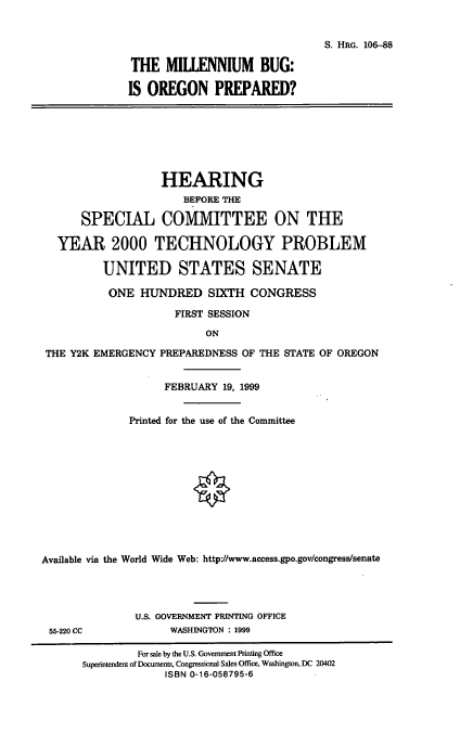handle is hein.cbhear/mborp0001 and id is 1 raw text is: 

                               S. HRG. 106-88

THE MILLENNIUM BUG:

IS OREGON PREPARED?


                   HEARING
                       BEFORE THE

      SPECIAL COMMITTEE ON THE

  YEAR 2000 TECHNOLOGY PROBLEM

          UNITED STATES SENATE
          ONE HUNDRED SIXTH CONGRESS
                     FIRST SESSION
                          ON
 THE Y2K EMERGENCY PREPAREDNESS OF THE STATE OF OREGON

                    FEBRUARY 19, 1999

              Printed for the use of the Committee









Available via the World Wide Web: http://www.access.gpo.gov/congresstsenate


55-220 CC


U.S. GOVERNMENT PRINTING OFFICE
      WASHINGTON : 1999


         For sale by the U.S. Government Printing Office
Superintendent of Documents, Congressional Sales Office, Washington, DC 20402
             ISBN 0-16-058795-6


