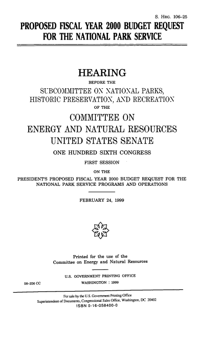 handle is hein.cbhear/mbrnps0001 and id is 1 raw text is: S. HRG. 106-25
PROPOSED FISCAL YEAR 2000 BUDGET REQUEST
FOR THE NATIONAL PARK SERVICE
HEARING
BEFORE THE
SUBCOMMITTEE ON NATIONAL PARKS,
HISTORIC PRESERVATION, AND RECREATION
OF THE
COMMITTEE ON
ENERGY AND NATURAL RESOURCES
UNITED STATES SENATE
ONE HUNDRED SIXTH CONGRESS
FIRST SESSION
ON THE
PRESIDENT'S PROPOSED FISCAL YEAR 2000 BUDGET REQUEST FOR THE
NATIONAL PARK SERVICE PROGRAMS AND OPERATIONS
FEBRUARY 24, 1999
0
Printed for the use of the
Committee on Energy and Natural Resources
U.S. GOVERNMENT PRINTING OFFICE
56-356 CC           WASHINGTON : 1999
For sale by the U.S. Government Printing Office
Superintendent of Documents, Congressional Sales Office, Washington, DC 20402
ISBN 0-16-058400-0


