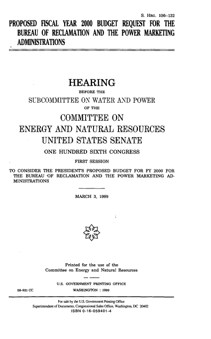 handle is hein.cbhear/mbrpma0001 and id is 1 raw text is: S. HRG. 106-132
PROPOSED FISCAL YEAR 2000 BUDGET REQUEST FOR THE
BUREAU OF RECLAMATION AND THE POWER MARKETING
ADMINISTRATIONS

HEARING
BEFORE THE
SUBCOMMITTEE ON WATER AND POWER
OF THE
COMMITTEE ON
ENERGY AND NATURAL RESOURCES
UNITED STATES SENATE
ONE HUNDRED SIXTH CONGRESS
FIRST SESSION
TO CONSIDER THE PRESIDENT'S PROPOSED BUDGET FOR FY 2000 FOR
THE BUREAU -OF RECLAMATION AND THE POWER MARKETING AD-
MINISTRATIONS
MARCH 3, 1999
Printed for the use of the
Committee on Energy and Natural Resources
U.S. GOVERNMENT PRINTING OFFICE

58-931 CC

WASHINGTON : 1999

For sale by the U.S. Government Printing Office
Superintendent of Documents, Congressional Sales Office, Washington, DC 20402
ISBN 0-16-059401-4


