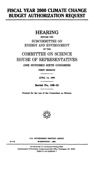 handle is hein.cbhear/mccbar0001 and id is 1 raw text is: FISCAL YEAR 2000 CUMATE CHANGE
BUDGET AUTHORIZATION REQUEST

HEARING
BEFORE THE
SUBCOMMITTEE ON
ENERGY AND ENVIRONMENT
OF THE
COMMITTEE ON SCIENCE
HOUSE OF REPRESENTATIVES
ONE HUNDRED SIXTH CONGRESS
FIRST SESSION
APRIL 14, 1999
Serial No. 106-15
Printed for the use of the Committee on Science

U.S. GOVERNMENT PRINTING OFFICE
WASHINGTON : 1999

57-713

For sale by the U.S. Government Printing Office
Superintendent of Documents, Congressional Sales Office, Washington, DC 20402
ISBN 0-16-059646-7


