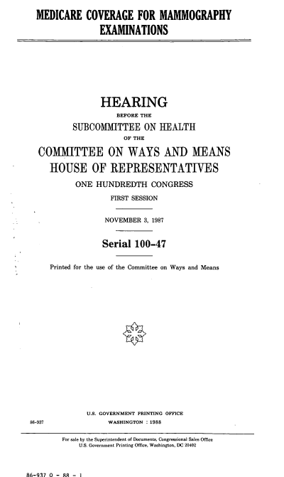 handle is hein.cbhear/mcme0001 and id is 1 raw text is: MEDICARE COVERAGE FOR MAMMOGRAPHY
EXAMINATIONS
HEARING
BEFORE THE
SUBCOMMITTEE ON HEALTH
OF THE
COMMITTEE ON WAYS AND MEANS
HOUSE OF REPRESENTATIVES
ONE HUNDREDTH CONGRESS
FIRST SESSION
NOVEMBER 3, 1987
Serial 100-47
Printed for the use of the Committee on Ways and Means
U.S. GOVERNMENT PRINTING OFFICE
86-937               WASHINGTON : 1988
For sale by the Superintendent of Documents, Congressional Sales Office
U.S. Government Printing Office, Washington, DC 20402

86-937 0 - AR - I


