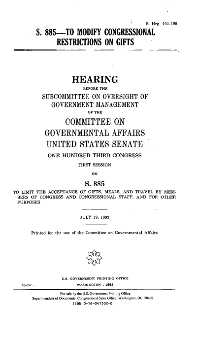 handle is hein.cbhear/mcrg0001 and id is 1 raw text is: 


                                        N    S. Hrg. 103-195
        S. 885-TO MODIFY CONGRESSIONAL
               RESTRICTIONS ON GIFTS





                    HEARING
                        BEFORE THE
          SUBCOMMITTEE ON OVERSIGHT OF
             GOVERNMENT MANAGEMENT
                         OF THE

                  COMMITTEE ON

           GOVERNMENTAL AFFAIRS

           UNITED STATES SENATE.
           ONE HUNDRED THIRD CONGRESS
                      FIRST SESSION
                           ON

                        S. 885
TO LIMIT THE ACCEPTANCE OF GIFTS, MEALS, AND TRAVEL BY MEM-
BERS OF CONGRESS AND CONGRESSIONAL STAFF, AND FOR OTHER
PURPOSES

                       JULY 19, 1993

      Printed for the use of the Committee on Governmental Affairs






                U.S. GOVERNMENT PRINTING OFFICE
   70-6.52            WASHINGTON : 1993
                For sale by the U.S. Government Printing Office
       Superintendent of Documents, Congressional Sales Office, Washington, DC 20402
                    ISBN 0-16-041502-0


