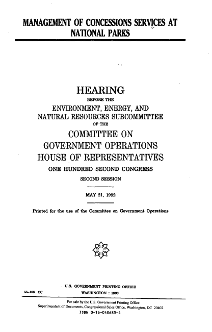 handle is hein.cbhear/mcsnp0001 and id is 1 raw text is: MANAGEMENT OF CONCESSIONS SERVICES AT
NATIONAL PARKS
HEARING
BEFORE THE
ENVIRONMENT, ENERGY, AND
NATURAL RESOURCES SUBCOMMITTEE
OF THE
COMMITTEE ON
GOVERNMENT OPERATIONS
HOUSE OF REPRESENTATIVES
ONE HUNDRED SECOND CONGRESS
SECOND SESSION
MAY 21, 1992
Printed for the use of the Committee on Government Operations
U.S. GOVERNMENT PRINTING OFFICE
66-106 CC           WASHINGTON : 1993
For sale by the U.S. Government Printing Office
Superintendent of Documents, Congressional Sales Office, Washington, DC 20402
ISBN 0-16-040685-4


