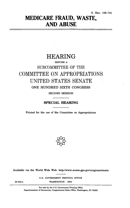 handle is hein.cbhear/mdcfwa0001 and id is 1 raw text is: S. HRG. 106-741
MEDICARE FRAUD, WASTE,
AND ABUSE

HEARING
BEFORE A
SUBCOMMITTEE OF THE
COMMITTEE ON APPROPRIATIONS
UNITED STATES SENATE
ONE HUNDRED SIXTH CONGRESS
SECOND SESSION
SPECIAL HEARING
Printed for the use of the Committee on Appropriations
Available via the World Wide Web: http://www.access.gpo.gov/congress/senate
U.S. GOVERNMENT PRINTING OFFICE
63-942cc            WASHINGTON : 2000

For sale by the U.S. Government Printing Office
Superintendent of Documents, Congressional Sales Office, Washington, DC 20402


