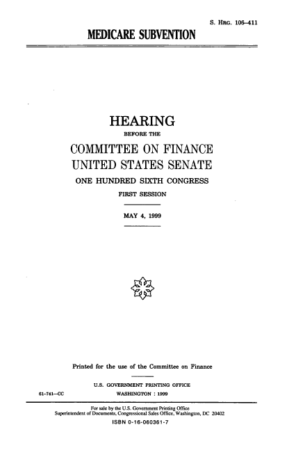 handle is hein.cbhear/mdcsbv0001 and id is 1 raw text is: S. HRG. 106-411
MEDICARE SUBVENTION

HEARING
BEFORE THE
COMMITTEE ON FINANCE
UNITED STATES SENATE
ONE HUNDRED SIXTH CONGRESS
FIRST SESSION
MAY 4, 1999

Printed for the use of the Committee on Finance

U.S. GOVERNMENT PRINTING OFFICE
WASHINGTON : 1999

61-741--CC

For sale by the U.S. Government Printing Office
Superintendent of Documents, Congressional Sales Office, Washington, DC 20402
ISBN 0-16-060361-7


