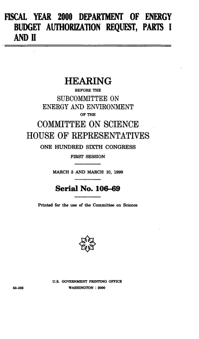 handle is hein.cbhear/mdoear0001 and id is 1 raw text is: FISCAL YEAR 2000 DEPARTMENT OF
BUDGET AUTHORIZATION REQUEST,
AND II

ENERGY
PARTS I

HEARING
BEFORE THE
SUBCOMMITTEE ON
ENERGY AND ENVIRONMENT
OF THE
COMMITTEE ON SCIENCE
HOUSE OF REPRESENTATIVES
ONE HUNDRED SIXTH CONGRESS
FIRST SESSION
MARCH -3 AND MARCH 10, 1999
Serial No. 106-69
Printed for the use of the Committee on Science

U.S. GOVERNMENT PRINTING OFFICE
WASHINGTON :2000


