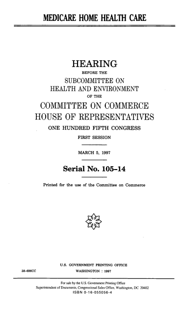 handle is hein.cbhear/medhhc0001 and id is 1 raw text is: MEDICARE HOME HEALTH CARE
HEARING
BEFORE THE
SUBCOMMITTEE ON
HEALTH AND ENVIRONMENT
OF THE
COMMITTEE ON COMMERCE
HOUSE OF REPRESENTATIVES
ONE HUNDRED FIFTH CONGRESS
FIRST SESSION
MARCH 5, 1997
Serial No. 105-14
Printed for the use of the Committee on Commerce
U.S. GOVERNMENT PRINTING OFFICE
38-696CC              WASHINGTON : 1997
For sale by the U.S. Government Printing Office
Superintendent of Documents, Congressional Sales Office, Washington, DC 20402
ISBN 0-16-055056-4


