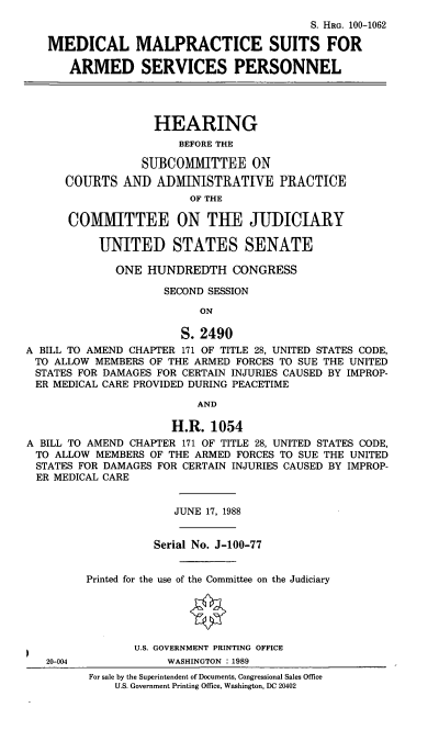 handle is hein.cbhear/medmalasp0001 and id is 1 raw text is: S. HRG. 100-1062
MEDICAL MALPRACTICE SUITS FOR
ARMED SERVICES PERSONNEL
HEARING
BEFORE THE
SUBCOMMITTEE ON
COURTS AND ADMINISTRATIVE PRACTICE
OF THE
COMMITTEE ON THE JUDICIARY
UNITED STATES SENATE
ONE HUNDREDTH CONGRESS
SECOND SESSION
ON
S. 2490
A BILL TO AMEND CHAPTER 171 OF TITLE 28, UNITED STATES CODE,
TO ALLOW MEMBERS OF THE ARMED FORCES TO SUE THE UNITED
STATES FOR DAMAGES FOR CERTAIN INJURIES CAUSED BY IMPROP-
ER MEDICAL CARE PROVIDED DURING PEACETIME
AND
H.R. 1054
A BILL TO AMEND CHAPTER 171 OF TITLE 28, UNITED STATES CODE,
TO ALLOW MEMBERS OF THE ARMED FORCES TO SUE THE UNITED
STATES FOR DAMAGES FOR CERTAIN INJURIES CAUSED BY IMPROP-
ER MEDICAL CARE
JUNE 17, 1988
Serial No. J-100-77
Printed for the use of the Committee on the Judiciary
U.S. GOVERNMENT PRINTING OFFICE
20-004             WASHINGTON : 1989
For sale by the Superintendent of Documents, Congressional Sales Office
U.S. Government Printing Office, Washington, DC 20402


