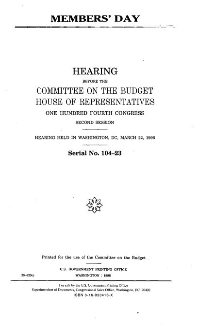 handle is hein.cbhear/memday0001 and id is 1 raw text is: MEMBERS' DAY

HEARING
BEFORE THE
COMMITTEE ON THE BUDGET
HOUSE OF REPRESENTATIVES
ONE HUNDRED FOURTH CONGRESS
SECOND SESSION
HEARING HELD IN WASHINGTON, DC, MARCH 22, 1996
Serial No. 104-23

Printed for the use of the Committee on the Budget
U.S. GOVERNMENT PRINTING OFFICE
WASHINGTON : 1996

23-820cc

For sale by the U.S. Government Printing Office
Superintendent of Documents, Congressional Sales Office, Washington, DC 20402
ISBN 0-16-053416-X


