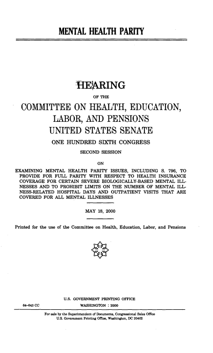 handle is hein.cbhear/menheap0001 and id is 1 raw text is: 




MENTAL HEALTH PARITY


                    HE!ARING
                          OF THE

  COMMITTEE ON HEALTH, EDUCATION,

             LABOR, AND PENSIONS

           UNITED STATES SENATE

           ONE HUNDRED SIXTH CONGRESS

                      SECOND SESSION

                            ON
EXAMINING MENTAL HEALTH PARITY ISSUES, INCLUDING S. 796, TO
PROVIDE FOR FULL PARITY WITH RESPECT TO HEALTH INSURANCE
COVERAGE FOR CERTAIN SEVERE BIOLOGICALLY-BASED MENTAL ILL-
NESSES AND TO PROHIBIT LIMITS ON THE NUMBER OF MENTAL ILL-
NESS-RELATED HOSPITAL DAYS AND OUTPATIENT VISITS THAT ARE
COVERED FOR ALL MENTAL ILLNESSES


MAY 18, 2000


Printed for the use of the Committee on Health, Education, Labor, and Pensions


64-643 CC


U.S. GOVERNMENT PRINTING OFFICE
      WASHINGTON : 2000


For sale by the Superintendent of Documents, Congressional Sales Office
    U.S. Government Printing Office, Washington. DC 20402


