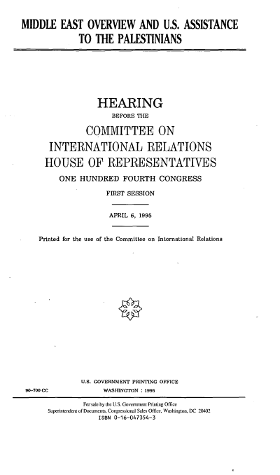 handle is hein.cbhear/meousa0001 and id is 1 raw text is: MIDDLE EAST OVERVIEW AND U.S. ASSISTANCE
TO THE PALESTINIANS

HEARING
BEFORE THE
COMMITTEE ON
INTERNATIONAL RELATIONS
HOUSE OF REPRESENTATIVES
ONE HUNDRED FOURTH CONGRESS
FIRST SESSION
APRIL 6, 1995
Printed for the use of the Committee on International Relations

90-700 CC

U.S. GOVERNMENT PRINTING OFFICE
WASHINGTON : 1995

Forsale by the U.S. Government Printing Office
Superintendent of Documents, Congressional Sales Office, Washington, DC 20402
ISBN 0-16-047354-3


