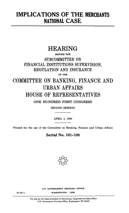 handle is hein.cbhear/mernatlc0001 and id is 1 raw text is: IMPLICATIONS OF THE MERCHANTS
NATIONAL CASE

HEARING
BEFORE THE
SUBCOMMITTEE ON
FINANCIAL INSTITUTIONS SUPERVISION,
REGULATION AND INSURANCE
OF THE
COMMITTEE ON BANKING, FINANCE AND
URBAN AFFAIRS
HOUSE OF REPRESENTATIVES
ONE HUNDRED FIRST CONGRESS
SECOND SESSION
APRIL 4, 1990
Printed for the use of the Committee on Banking, Finance and Urban Affairs
Serial No. 101-108

U.S. GOVERNMENT PRINTING OFFICE
WASHINGTON : 1990

28-429 =

For sale by the Superintendent of Documents, Congressional Sales Office
U.S. G3overnment Printing Office, Washington, DC 20402


