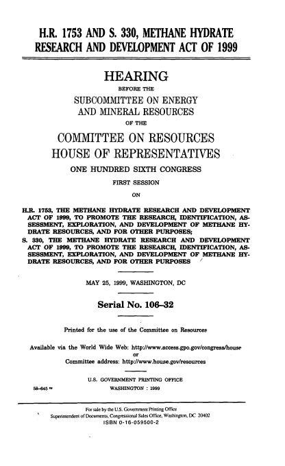 handle is hein.cbhear/methdrd0001 and id is 1 raw text is: H.R. 1753 AND S. 330, METHANE HYDRATE
RESEARCH AND DEVELOPMENT ACT OF 1999
HEARING
BEFORE THE
SUBCOMMITTEE ON ENERGY
AND MINERAL RESOURCES
OF THE
COMMITTEE ON RESOURCES
HOUSE OF REPRESENTATIVES
ONE HUNDRED SIXTH CONGRESS
FIRST SESSION
ON
HR. 1753, THE METHANE HYDRATE RESEARCH AND DEVELOPMENT
ACT OF 1999, TO PROMOTE THE RESEARCH, IDENTIFICATION, AS-
SESSMENT, EXPLORATION, AND DEVELOPMENT OF METHANE HY-
DRATE RESOURCES, AND FOR OTHER PURPOSES;
S. 330, THE METHANE HYDRATE RESEARCH AND DEVELOPMENT
ACT OF 1999, TO PROMOTE THE RESEARCH, IDENTIFICATION, AS-
SESSMENT, EXPLORATION, AND DEVELOPMENT OF METHANE HY-
DRATE RESOURCES, AND FOR OTHER PURPOSES  /
MAY 25, 1999, WASHINGTON, DC
Serial No. 106-32
Printed for the use of the Committee on Resources
Available via the World Wide Web: http'//www.access.gpo.gov/congress/house
or
Committee address: http//www.house.gov/resources
U.S. GOVERNMENT PRINTING OFFICE
58-645 ,          WASHINGTON : 1999
For sale by the U.S. Government Printing Office
Superintendent of Documents, Congressional Sales Office, Washington, DC 20402
ISBN 0-16-059500-2



