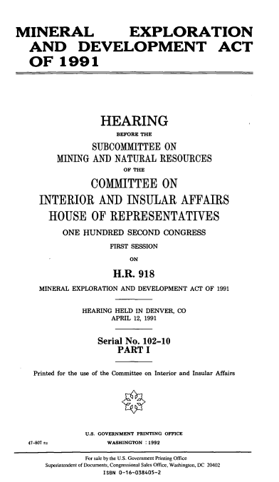 handle is hein.cbhear/mexdi0001 and id is 1 raw text is: MINERAL                   EXPLORATION
AND DEVELOPMENT ACT
OF 1991
HEARING
BEFORE THE
SUBCOMMITTEE ON
MINING AND NATURAL RESOURCES
OF THE
COMMITTEE ON
INTERIOR AND INSULAR AFFAIRS
HOUSE OF REPRESENTATIVES
ONE HUNDRED SECOND CONGRESS
FIRST SESSION
ON
H.R. 918
MINERAL EXPLORATION AND DEVELOPMENT ACT OF 1991
HEARING HELD IN DENVER, CO
APRIL 12, 1991
Serial No. 102-10
PART I
Printed for the use of the Committee on Interior and Insular Affairs
U.S. GOVERNMENT PRINTING OFFICE
47-807            WASHINGTON :1992
For sale by the U.S. Government Printing Office
Superintendent of Documents, Congressional Sales Office, Washington, DC 20402
ISBN 0-16-038405-2


