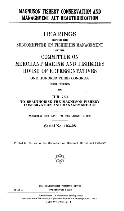 handle is hein.cbhear/mgfcmar0001 and id is 1 raw text is: MAGNUSON FISHERY CONSERVATION AND
MANAGEMENT ACT REAUTHORIZATION
HEARINGS
BEFORE THE
SUBCOMMITTEE ON FISHERIES MANAGEMENT
OF THE
COMMITTEE ON
MERCHANT MARINE AND FISHERIES
HOUSE OF REPRESENTATIVES
ONE HUNDRED THIRD CONGRESS
FIRST SESSION
ON
H.R. 780
TO REAUTHORIZE THE MAGNUSON FISHERY
CONSERVATION AND MANAGEMENT ACT
MARCH 3, 1993, APRIL 21, 1993, JUNE 16, 1993
Serial No. 103-28
Printed for the use of the Committee on Merchant Marine and Fisheries
U.S. GOVERNMENT PRINTING OFFICE
70-821             WASHINGTON : 1993
For sale by the U.S. Government Printing Office
Superintendent of Documents, Congressional Sales Office, Washington, DC 20402
ISBN 0-16-041424-5


