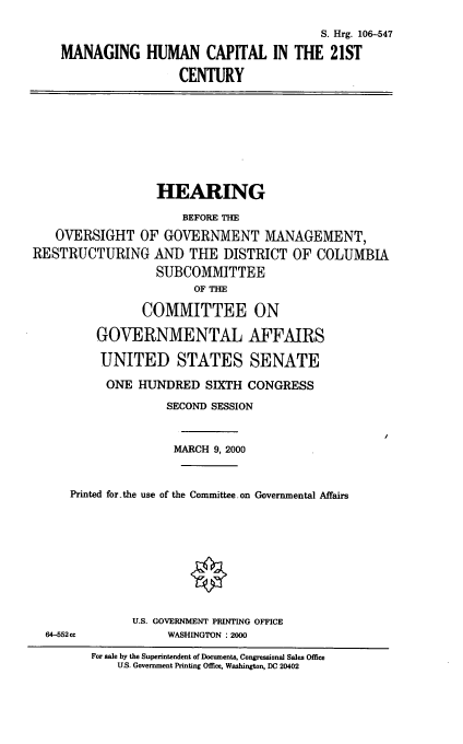 handle is hein.cbhear/mghc0001 and id is 1 raw text is: 
                                      S. Hrg. 106-547
MANAGING HUMAN CAPITAL IN THE 21ST
                 CENTURY


                  HEARING
                      BEFORE THE
   OVERSIGHT OF GOVERNMENT MANAGEMENT,
RESTRUCTURING AND THE DISTRICT OF COLUMBIA
                  SUBCOMMITTEE
                       OF THE
                COMMITTEE ON
         GOVERNMENTAL AFFAIRS
         UNITED STATES SENATE
           ONE HUNDRED SIXTH CONGRESS
                   SECOND SESSION


                   MARCH 9, 2000


     Printed for-the use of the Committee.on Governmental Affairs


64-552cc


U.S. GOVERNMENT PRINTING OFFICE
     WASHINGTON : 2000


For sale by the Superintendent of Documents, Congressional Sales Office
    U.S. Government Printing Office, Washington, DC 20402


