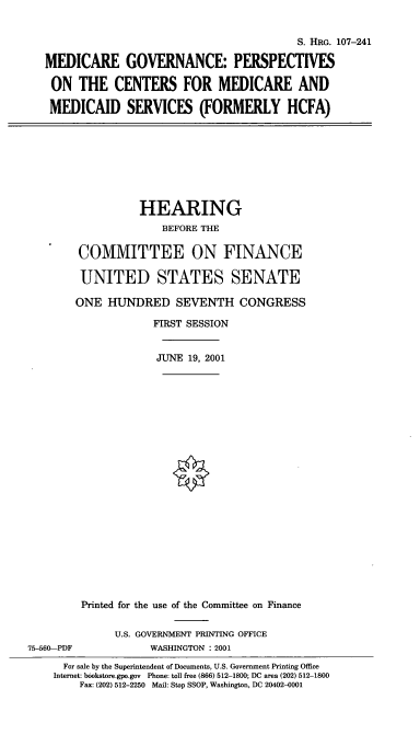 handle is hein.cbhear/mgpcm0001 and id is 1 raw text is: S. HRG. 107-241
MEDICARE GOVERNANCE: PERSPECTIVES
ON THE CENTERS FOR MEDICARE AND
MEDICAID SERVICES (FORMERLY HCFA)
HEARING
BEFORE THE
COMMITTEE ON FINANCE
UNITED STATES SENATE
ONE HUNDRED SEVENTH CONGRESS
FIRST SESSION
JUNE 19, 2001
Printed for the use of the Committee on Finance
U.S. GOVERNMENT PRINTING OFFICE
75-560-PDF            WASHINGTON : 2001
For sale by the Superintendent of Documents, U.S. Government Printing Office
Internet: bookstore.gpo.gov Phone: toll free (866) 512-1800; DC area (202) 512-1800
Fax: (202) 512-2250 Mail: Stop SSOP, Washington, DC 20402-0001


