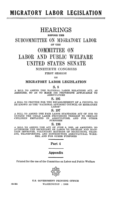 handle is hein.cbhear/mgylbln0001 and id is 1 raw text is: 



MIGRATORY LABOR LEGISLATION





                HEARINGS
                    BEFORE THE

   SUBCOMMITTEE ON MIGRATORY LABOR
                      OF THE

               COMMITTEE ON

    LABOR AND PUBLIC WELFARE

         UNITED STATES SENATE

              NINETIETH   CONGRESS
                   FIRST SESSION
                        ON

        MIGRATORY LABOR LEGISLATION

                       S. 8
  A BILL TO AMEND THE NATIONAL LABOR RELATIONS ACT, AS
  AMENDED, SO AS TO MAKE ITS PROVISIONS APPLICABLE TO
                    AGRICULTURE
                      S. 195
  A BILL TO PROVIDE FOR THE ESTABLISHMENT OF A COUNCIL TO
  BE KNOWN AS THE NATIONAL ADVISORY COUNCIL ON MIGRATORY
                      LABOR
                      S. 197
  A BILL TO AMEND THE FAIR LABOR STANDARDS ACT OF 1938 TO
  EXTEND THE CHILD LABOR PROVISIONS THEREOF TO CERTAIN
  CHILDREN EMPLOYED IN AGRICULTURE, AND FOR OTHER
                     PURPOSES
                     S.  198
  A BILL TO AMEND THE ACT OF JUNE 6, 1933, AS AMENDED, TO
  AUTHORIZE THE SECRETARY OF LABOR TO DEVELOP AND MAIN-
  TAIN IMPROVED, VOLUNTARY METHODS OF RECRUITING, TRAIN-
  ING, TRANSPORTING, AND DISTRIBUTING AGRICULTURAL WORK-
             ERS, AND FOR OTHER PURPOSES


                      Part 4


                      Appendix


   Printed for the use of the Committee on Labor and Public Welfare






            U.S. GOVERNMENT PRINTING OFFICE
 784-564          WASHINGTON : 1968


