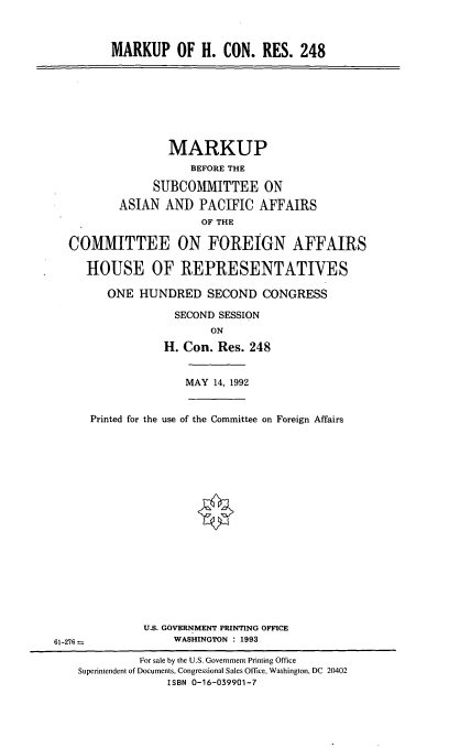 handle is hein.cbhear/mhcr0001 and id is 1 raw text is: MARKUP OF H. CON. RES. 248

MARKUP
BEFORE THE
SUBCOMMITTEE ON
ASIAN AND PACIFIC AFFAIRS
OF THE
COMMITTEE ON FOREIGN AFFAIRS
HOUSE OF REPRESENTATIVES
ONE HUNDRED SECOND CONGRESS
SECOND SESSION
ON
H. Con. Res. 248

MAY 14, 1992

Printed for the use of the Committee on Foreign Affairs

U.S. GOVERNMENT PRINTING OFFICE
WASHINGTON : 1993

61-276 =

For sale by the U.S. Government Printing Office
Superintendent of Documents, Congressional Sales Office, Washington, DC 20402
ISBN 0-16-039901-7



