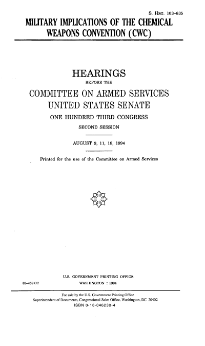 handle is hein.cbhear/micwc0001 and id is 1 raw text is: S. HRc. 103-835
MILITARY IMPLICATIONS OF THE CHEMICAL
WEAPONS CONVENTION (CWC)

HEARINGS
BEFORE THE
COMMITTEE ON ARMED SERVICES
UNITED STATES SENATE
ONE HUNDRED THIRD CONGRESS

Printed for the

SECOND SESSION
AUGUST 9, 11, 18, 1994
use of the Committee on Armed Services

U.S. GOVERNMENT PRINTING OFFICE
WASHINGTON : 1994

83-459 CC

For sale by the U.S. Government Printing Office
Superintendent of Documents, Congressional Sales Office, Washington, DC 20402
ISBN 0-16-046230-4


