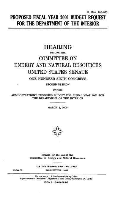 handle is hein.cbhear/mididoi0001 and id is 1 raw text is: S. HRG. 106-525
PROPOSED FISCAL YEAR 2001 BUDGET REQUEST
FOR THE DEPARTMENT OF THE INTERIOR

HEARING
BEFORE THE
COMMITTEE ON
ENERGY AND NATURAL RESOURCES
UNITED STATES SENATE
ONE HUNDRED SIXTH CONGRESS
SECOND SESSION
ON THE
ADMINISTRATION'S PROPOSED BUDGET FOR FISCAL YEAR 2001 FOR
THE DEPARTMENT OF THE INTERIOR

65-044 CC

MARCH 1, 2000
Printed for the use of the
Committee on Energy and Natural Resources
U.S. GOVERNMENT PRINTING OFFICE
WASHINGTON : 2000

For sale by the U.S. Goverment Printing Office
Superintendent of Documents, Congressional Sales Office, Washington, DC 20402
ISBN 0-16-060789-2



