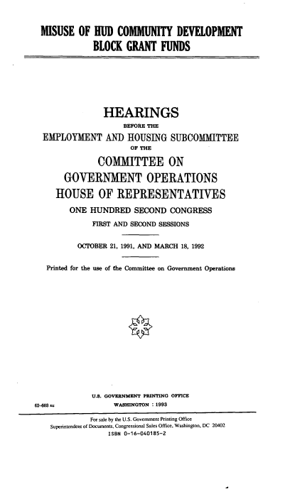handle is hein.cbhear/mihudcd0001 and id is 1 raw text is: MISUSE OF HUD COMMUNITY DEVELOPMENT
BLOCK GRANT FUNDS

HEARINGS
BEFORE THE
EMPLOYMENT AND HOUSING SUBCOMMITTEE
OF THE
COMMITTEE ON
GOVERNMENT OPERATIONS
HOUSE OF REPRESENTATIVES
ONE HUNDRED SECOND CONGRESS
FIRST AND SECOND SESSIONS
OCTOBER 21, 1991, AND MARCH 18, 1992
Printed for the use of the Committee on Government Operations
U.S. GOVERNMENT PRINTING OFFICE
62-03               WASHINGTON : 1993
For sale by the U.S. Government Printing Office
Superintendent of Documents, Congressional Sales Office, Washington, DC 20402
ISBN 0-16-040185-2


