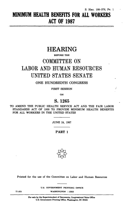 handle is hein.cbhear/minhb0001 and id is 1 raw text is: S. HRG. 100-376, Pr. 1
MINIMUM HEALTH BENEFITS FOR ALL WORKERS
ACT OF 1987

HEARING
BEFORE THE
COMMITTEE ON
LABOR AND HUMAN RESOURCES
UNITED STATES SENATE
ONE HUNDREDTH CONGRESS
FIRST SESSION
ON
S. 1265
TO AMEND THE PUBLIC HEALTH SERVICE ACT AND THE FAIR LABOR
STANDARDS ACT OF 1938 TO PROVIDE MINIMUM HEALTH BENEFITS
FOR ALL WORKERS IN THE UNITED STATES
JUNE 24, 1987
PART 1
Printed for the use of the Committee on Labor and Human Resources
U.S. GOVERNMENT PRINTING OFFICE
77-979              WASHINGTON : 1988
For sale by the Superintendent of Documents, Congressional Sales Office
U.S. Government Printing Office, Washington, DC 20402


