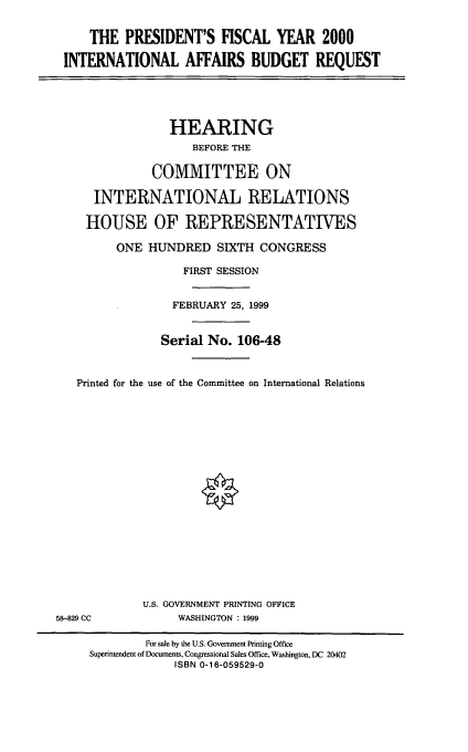 handle is hein.cbhear/mintabr0001 and id is 1 raw text is: THE PRESIDENT'S FISCAL YEAR 2000
INTERNATIONAL AFFAIRS BUDGET REQUEST
HEARING
BEFORE THE
COMMITTEE ON
INTERNATIONAL RELATIONS
HOUSE OF REPRESENTATIVES
ONE HUNDRED SIXTH CONGRESS
FIRST SESSION
FEBRUARY 25, 1999
Serial No. 106-48
Printed for the use of the Committee on International Relations
U.S. GOVERNMENT PRINTING OFFICE
58-829 CC            WASHINGTON : 1999
For sale by the U.S. Government Printing Office
Superintendent of Documents, Congressional Sales Office, Washington, DC 20402
ISBN 0-16-059529-0


