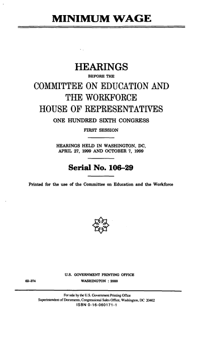 handle is hein.cbhear/minwg0001 and id is 1 raw text is: MINIMUM WAGE
HEARINGS
BEFORE THE
COMMITTEE ON EDUCATION AND
THE WORKFORCE
HOUSE OF REPRESENTATIVES
ONE HUNDRED SIXTH CONGRESS
FIRST SESSION
HEARINGS HELD IN WASHINGTON, DC,
APRIL 27, 1999 AND OCTOBER 7, 1999
Serial No. 106-29
Printed for the use of the Committee on Education and the Workforce
U.S. GOVERNMENT PRINTING OFFICE
62-374               WASHINGTON : 2000
For sale by the U.S. Government Printing Office
Superintendent of Documents, Congressional Sales Office, Washington, DC 20402
ISBN 0-16-060171-1


