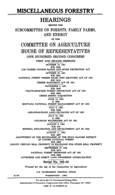 handle is hein.cbhear/miscftyx0001 and id is 1 raw text is: MISCELLANEOUS FORESTRY
HEARINGS
BEFORE THE
SUBCOMMITTEE ON FORESTS, FAMILY FARMS,
AND ENERGY
OF THE
COMMITTEE ON AGRICULTURE
HOUSE OF REPRESENTATIVES
ONE HUNDRED SECOND CONGRESS
FIRST AND SECOND SESSIONS
OCTOBER 10, 1991
H.R. 2556
LOS PADRES CONDOR RANGE AND RIVER PROTECTION ACT
OCTOBER 30, 1991
H.R. 2501
NATIONAL FOREST TIMBER SALES COST RECOVERY ACT OF 1991
H.R. 3414
TIMBER ECONOMICS ACT OF 1991
NOVEMBER 5, 1991
H.R. 3245
CHATTAHOOCHEE FOREST PROTECTION ACT OF 1991
H.R. 3604
GREER SPRING ACQUISITION
JUNE 10, 1992
S. 1696
MONTANA NATIONAL FOREST MANAGEMENT ACT OF 1992
JULY 8, 1992
H.R. 5336
ARKANSAS-IDAHO LAND EXCHANGE ACT OF 1992
JULY 22, 1992
S. 1029
COLORADO WILDERNESS ACT OF 1991
AUGUST 6, 1992
H.R. 918
MINERAL EXPLORATION AND DEVELOPMENT ACT OF 1992
AUGUST 11, 1992
H.R. 4087
ADJUSTMENT OF THE BOUNDARIES OF THE SIOUX RANGER DISTRICT
OF CUSTER NATIONAL FOREST
H.R. 5480
CONVEY CERTAIN REAL PROPERTY IN EXCHANGE FOR OTHER REAL PROPERTY
SEPTEMBER 10, 1992
H.R. 2274
NATIONAL FOREST REDWOODS ACT OF 1991
H.R. 5605
AUTHORIZE AND DIRECT LAND OWNERSHIP CONSOLIDATION
Serial No. 102-52
Printed for the use of the Committee on Agriculture
U.S. GOVERNMENT PRINTING OFFICE
62-358               WASHINGTON : 1993
For sale by the U.S. Government Printing Office
Superintendent of Documents, Congressional Sales Office, Washington, DC 20402
ISBN 0-16-040053-8



